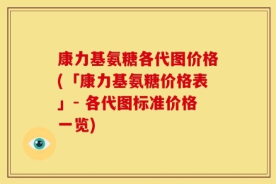 康力基氨糖各代图价格(「康力基氨糖价格表」- 各代图标准价格一览)