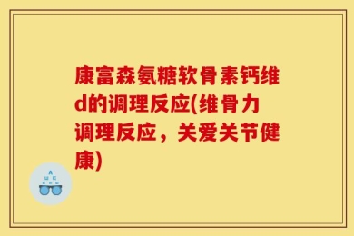 康富森氨糖软骨素钙维d的调理反应(维骨力调理反应，关爱关节健康)