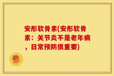 安彤软骨素(安彤软骨素：关节炎不是老年病，日常预防很重要)
