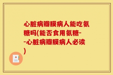心脏病瓣膜病人能吃氨糖吗(能否食用氨糖--心脏病瓣膜病人必读)