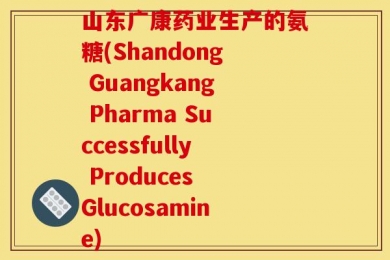 山东广康药业生产的氨糖(Shandong Guangkang Pharma Successfully Produces Glucosamine)