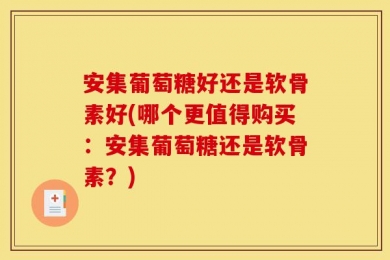 安集葡萄糖好还是软骨素好(哪个更值得购买：安集葡萄糖还是软骨素？)