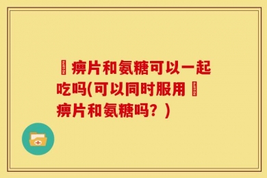 尪痹片和氨糖可以一起吃吗(可以同时服用尪痹片和氨糖吗？)