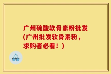 广州硫酸软骨素粉批发(广州批发软骨素粉，求购者必看！)