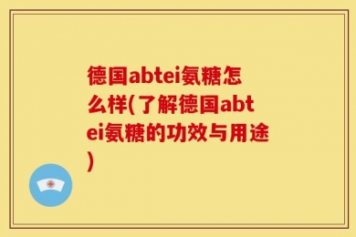 德国abtei氨糖怎么样(了解德国abtei氨糖的功效与用途)