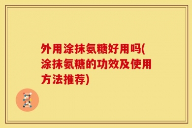 外用涂抹氨糖好用吗(涂抹氨糖的功效及使用方法推荐)