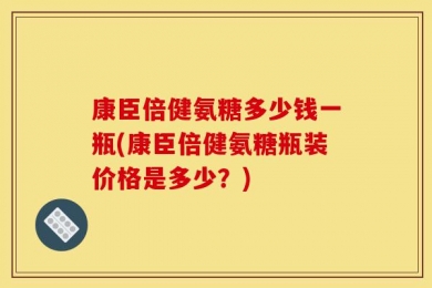 康臣倍健氨糖多少钱一瓶(康臣倍健氨糖瓶装价格是多少？)