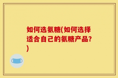 如何选氨糖(如何选择适合自己的氨糖产品？)