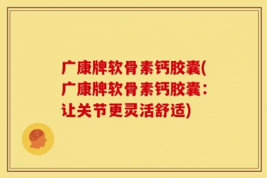 广康牌软骨素钙胶囊(广康牌软骨素钙胶囊：让关节更灵活舒适)