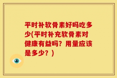 平时补软骨素好吗吃多少(平时补充软骨素对健康有益吗？用量应该是多少？)