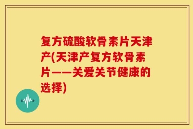 复方硫酸软骨素片天津产(天津产复方软骨素片——关爱关节健康的选择)