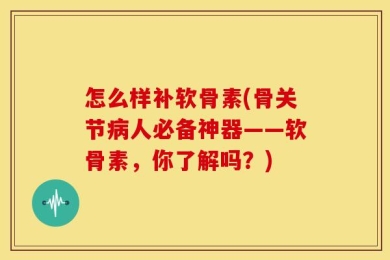 怎么样补软骨素(骨关节病人必备神器——软骨素，你了解吗？)
