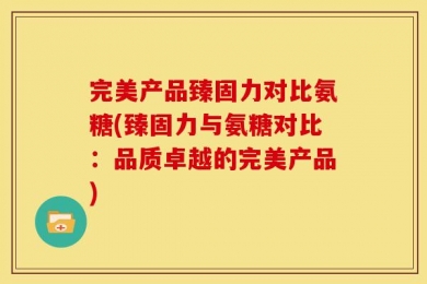 完美产品臻固力对比氨糖(臻固力与氨糖对比：品质卓越的完美产品)