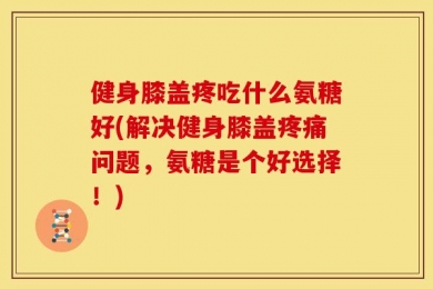 健身膝盖疼吃什么氨糖好(解决健身膝盖疼痛问题，氨糖是个好选择！)