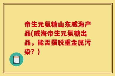 帝生元氨糖山东威海产品(威海帝生元氨糖出品，能否摆脱重金属污染？)