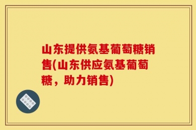 山东提供氨基葡萄糖销售(山东供应氨基葡萄糖，助力销售)