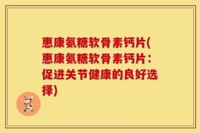 惠康氨糖软骨素钙片(惠康氨糖软骨素钙片：促进关节健康的良好选择)