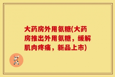大药房外用氨糖(大药房推出外用氨糖，缓解肌肉疼痛，新品上市)