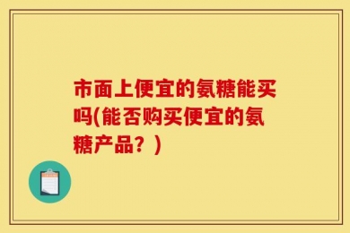 市面上便宜的氨糖能买吗(能否购买便宜的氨糖产品？)