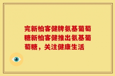 完新柏客健牌氨基葡萄糖新柏客健推出氨基葡萄糖，关注健康生活