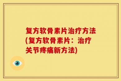 复方软骨素片治疗方法(复方软骨素片：治疗关节疼痛新方法)