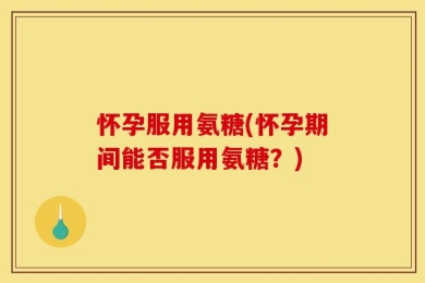 怀孕服用氨糖(怀孕期间能否服用氨糖？)