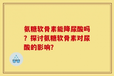 氨糖软骨素能降尿酸吗？探讨氨糖软骨素对尿酸的影响？