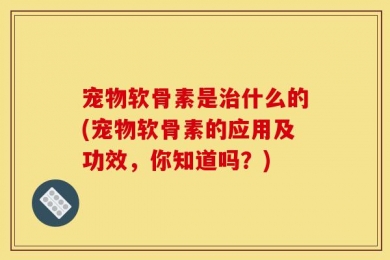 宠物软骨素是治什么的(宠物软骨素的应用及功效，你知道吗？)