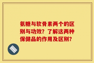 氨糖与软骨素两个的区别与功效？了解这两种保健品的作用及区别？