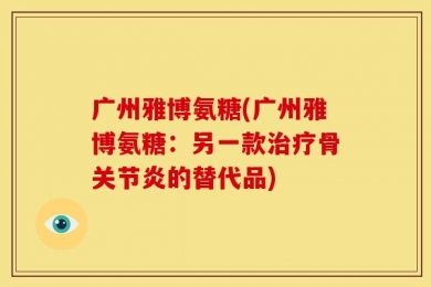 广州雅博氨糖(广州雅博氨糖：另一款治疗骨关节炎的替代品)