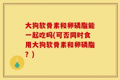 大狗软骨素和卵磷脂能一起吃吗(可否同时食用大狗软骨素和卵磷脂？)