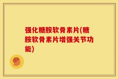 强化糖胺软骨素片(糖胺软骨素片增强关节功能)