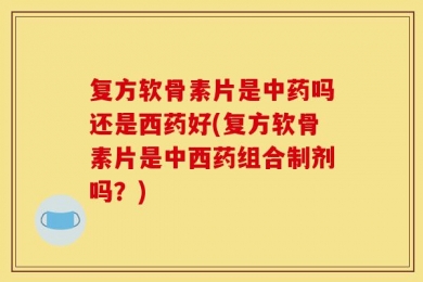 复方软骨素片是中药吗还是西药好(复方软骨素片是中西药组合制剂吗？)