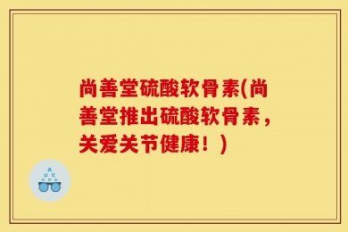 尚善堂硫酸软骨素(尚善堂推出硫酸软骨素，关爱关节健康！)