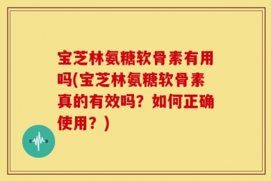 宝芝林氨糖软骨素有用吗(宝芝林氨糖软骨素真的有效吗？如何正确使用？)