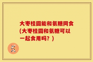 大枣桂圆能和氨糖同食(大枣桂圆和氨糖可以一起食用吗？)