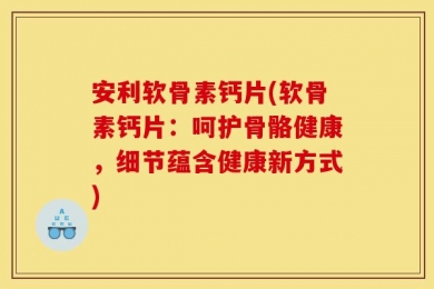 安利软骨素钙片(软骨素钙片：呵护骨骼健康，细节蕴含健康新方式)