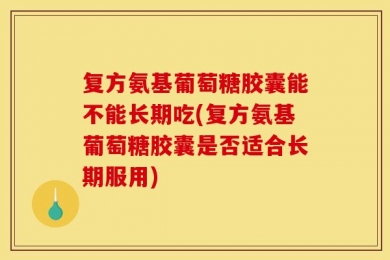 复方氨基葡萄糖胶囊能不能长期吃(复方氨基葡萄糖胶囊是否适合长期服用)