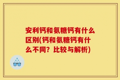 安利钙和氨糖钙有什么区别(钙和氨糖钙有什么不同？比较与解析)