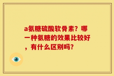 a氨糖硫酸软骨素？哪一种氨糖的效果比较好，有什么区别吗？