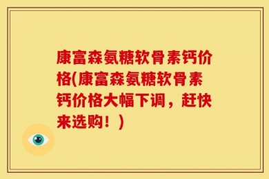 康富森氨糖软骨素钙价格(康富森氨糖软骨素钙价格大幅下调，赶快来选购！)