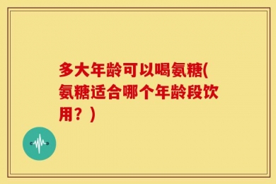 多大年龄可以喝氨糖(氨糖适合哪个年龄段饮用？)