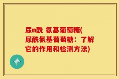 尿n酰 氨基葡萄糖(尿酰氨基葡萄糖：了解它的作用和检测方法)