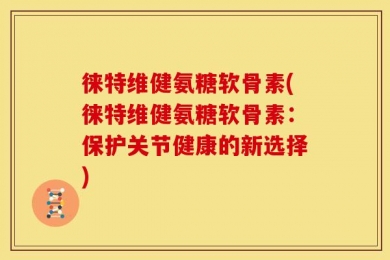 徕特维健氨糖软骨素(徕特维健氨糖软骨素：保护关节健康的新选择)
