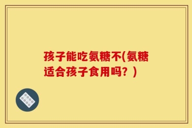 孩子能吃氨糖不(氨糖适合孩子食用吗？)