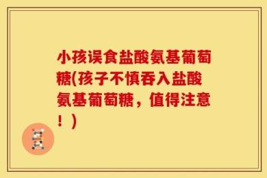 小孩误食盐酸氨基葡萄糖(孩子不慎吞入盐酸氨基葡萄糖，值得注意！)