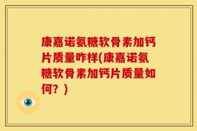 康嘉诺氨糖软骨素加钙片质量咋样(康嘉诺氨糖软骨素加钙片质量如何？)