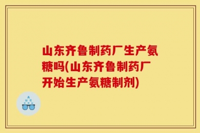 山东齐鲁制药厂生产氨糖吗(山东齐鲁制药厂开始生产氨糖制剂)
