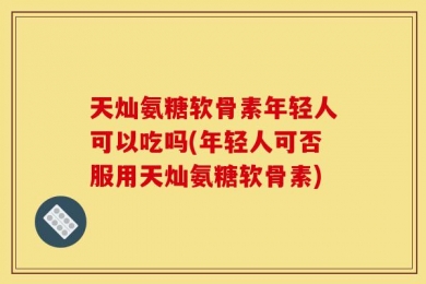 天灿氨糖软骨素年轻人可以吃吗(年轻人可否服用天灿氨糖软骨素)