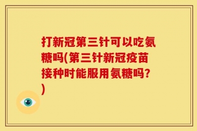 打新冠第三针可以吃氨糖吗(第三针新冠疫苗接种时能服用氨糖吗？)